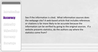 See if the information is cited. What information sources does
the webpage site? A web-based article that includes references
or citations is far more likely to be accurate because the
information can be verified by going to the original sources. If a
website presents statistics, do the authors say where the
statistics come from?
Accuracy
Authority
Objectivity
Currency
Coverage
Introduction
 
