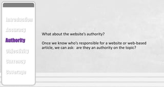 What about the website’s authority?
Once we know who’s responsible for a website or web-based
article, we can ask: are they an authority on the topic?
Accuracy
Authority
Objectivity
Currency
Coverage
Introduction
 