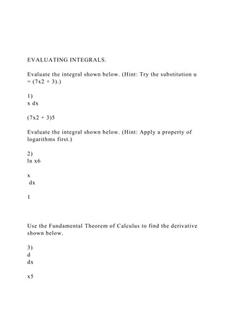 EVALUATING INTEGRALS.
Evaluate the integral shown below. (Hint: Try the substitution u
= (7x2 + 3).)
1)
x dx
(7x2 + 3)5
Evaluate the integral shown below. (Hint: Apply a property of
logarithms first.)
2)
ln x6
x
dx
1
Use the Fundamental Theorem of Calculus to find the derivative
shown below.
3)
d
dx
x5
 