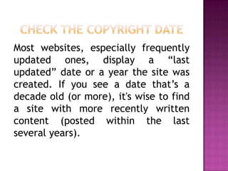 Most websites, especially frequently
updated ones, display a “last
updated” date or a year the site was
created. If you see a date that’s a
decade old (or more), it's wise to find
a site with more recently written
content (posted within the last
several years).
 