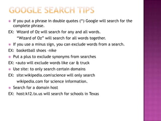    If you put a phrase in double quotes (“) Google will search for the
    complete phrase.
EX: Wizard of Oz will search for any and all words.
      “Wizard of Oz” will search for all words together.
   If you use a minus sign, you can exclude words from a search.
EX: basketball shoes –nike
   Put a plus to exclude synonyms from searches
EX: +auto will exclude words like car & truck
   Use site: to only search certain domains
EX: site:wikipedia.comscience will only search
      wikipedia.com for science information.
   Search for a domain host
EX: host:k12.tx.us will search for schools in Texas
 