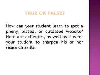 How can your student learn to spot a
phony, biased, or outdated website?
Here are activities, as well as tips for
your student to sharpen his or her
research skills.
 