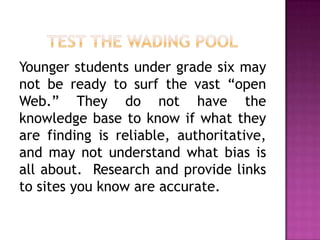 Younger students under grade six may
not be ready to surf the vast “open
Web.” They do not have the
knowledge base to know if what they
are finding is reliable, authoritative,
and may not understand what bias is
all about. Research and provide links
to sites you know are accurate.
 