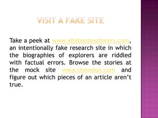 Take a peek at www.allaboutexplorers.com,
an intentionally fake research site in which
the biographies of explorers are riddled
with factual errors. Browse the stories at
the mock site www.theonion.com and
figure out which pieces of an article aren’t
true.
 