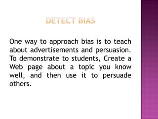 One way to approach bias is to teach
about advertisements and persuasion.
To demonstrate to students, Create a
Web page about a topic you know
well, and then use it to persuade
others.
 