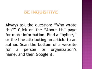 Always ask the question: “Who wrote
this?” Click on the “About Us” page
for more information. Find a “byline,”
or the line attributing an article to an
author. Scan the bottom of a website
for a person or organization’s
name, and then Google it.
 