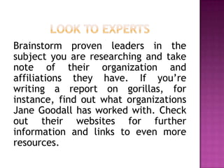Brainstorm proven leaders in the
subject you are researching and take
note of their organization and
affiliations they have. If you’re
writing a report on gorillas, for
instance, find out what organizations
Jane Goodall has worked with. Check
out their websites for further
information and links to even more
resources.
 