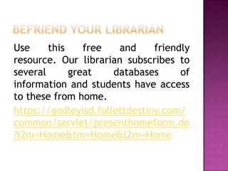 Use     this    free   and     friendly
resource. Our librarian subscribes to
several      great    databases      of
information and students have access
to these from home.
https://godleyisd.follettdestiny.com/
common/servlet/presenthomeform.do
?l2m=Home&tm=Home&l2m=Home
 