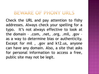 Check the URL and pay attention to fishy
addresses. Always check your spelling for a
typo. It’s not always effective to look at
the domain – .com, .net, .org, .mil, .gov –
as a way to determine bias or authenticity.
Except for mil , .gov and k12.us, anyone
can have any domain. Also, a site that asks
for personal information to access a free,
public site may not be legit.
 