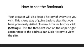 How to see the Bookmark
Your browser will also keep a history of every site you
visit. This is one way of going back to sites that you
have previously visited. To view browser history, click
(Settings). It is the three-dot icon on the upper-right
corner next to the address bar. Click History to view
the site.
 