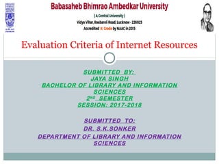SUBMITTED BY:
JAYA SINGH
BACHELOR OF LIBRARY AND INFORMATION
SCIENCES
2ND
SEMESTER
SESSION: 2017-2018
SUBMITTED TO:
DR. S.K.SONKER
DEPARTMENT OF LIBRARY AND INFORMATION
SCIENCES
Evaluation Criteria of Internet Resources
 