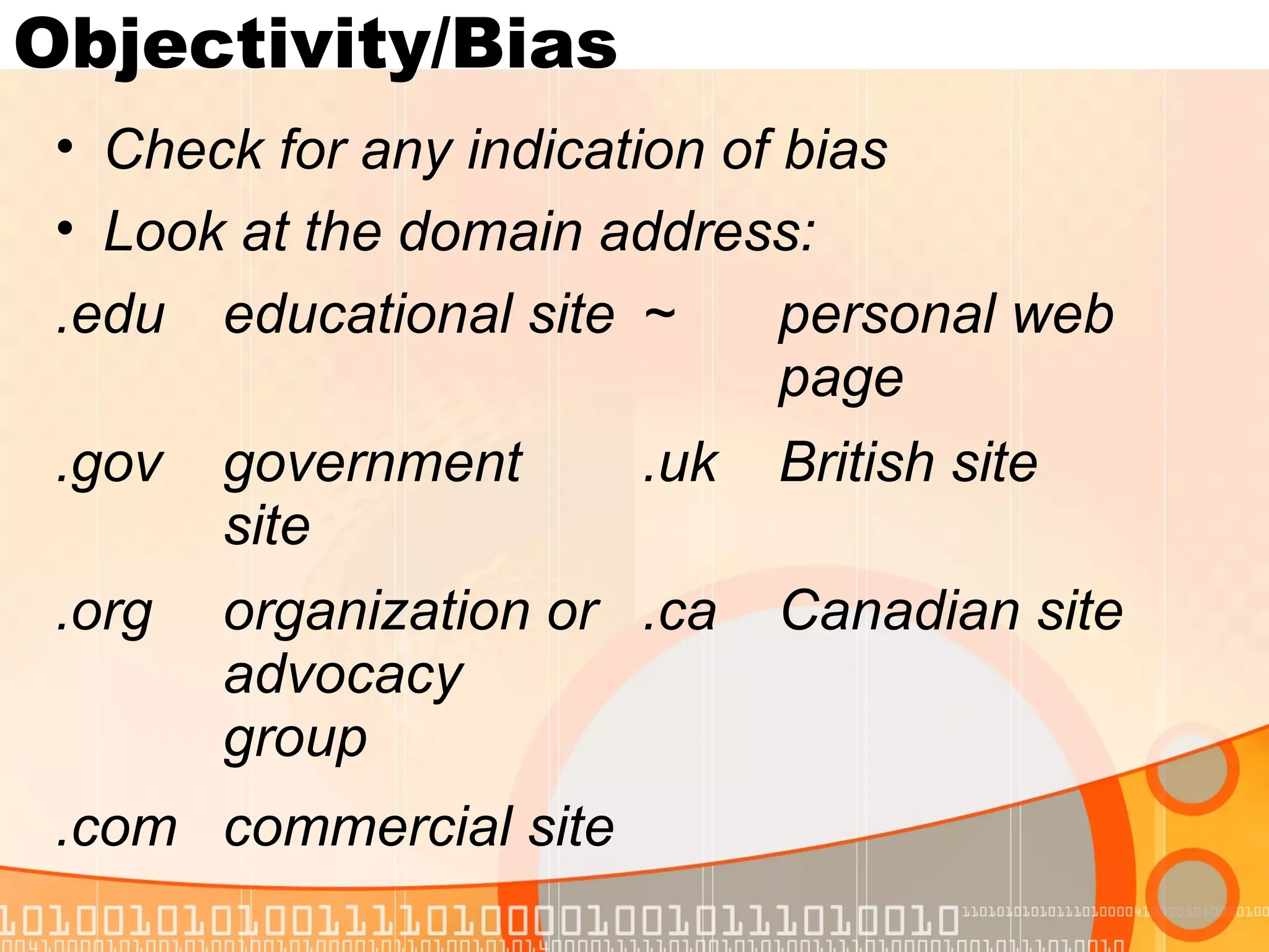 Objectivity/Bias
 • Check for any indication of bias
 • Look at the domain address:
 .edu educational site ~       personal web
                               page
 .gov   government      .uk   British site
        site
 .org   organization or .ca   Canadian site
        advocacy
        group
 .com commercial site
 