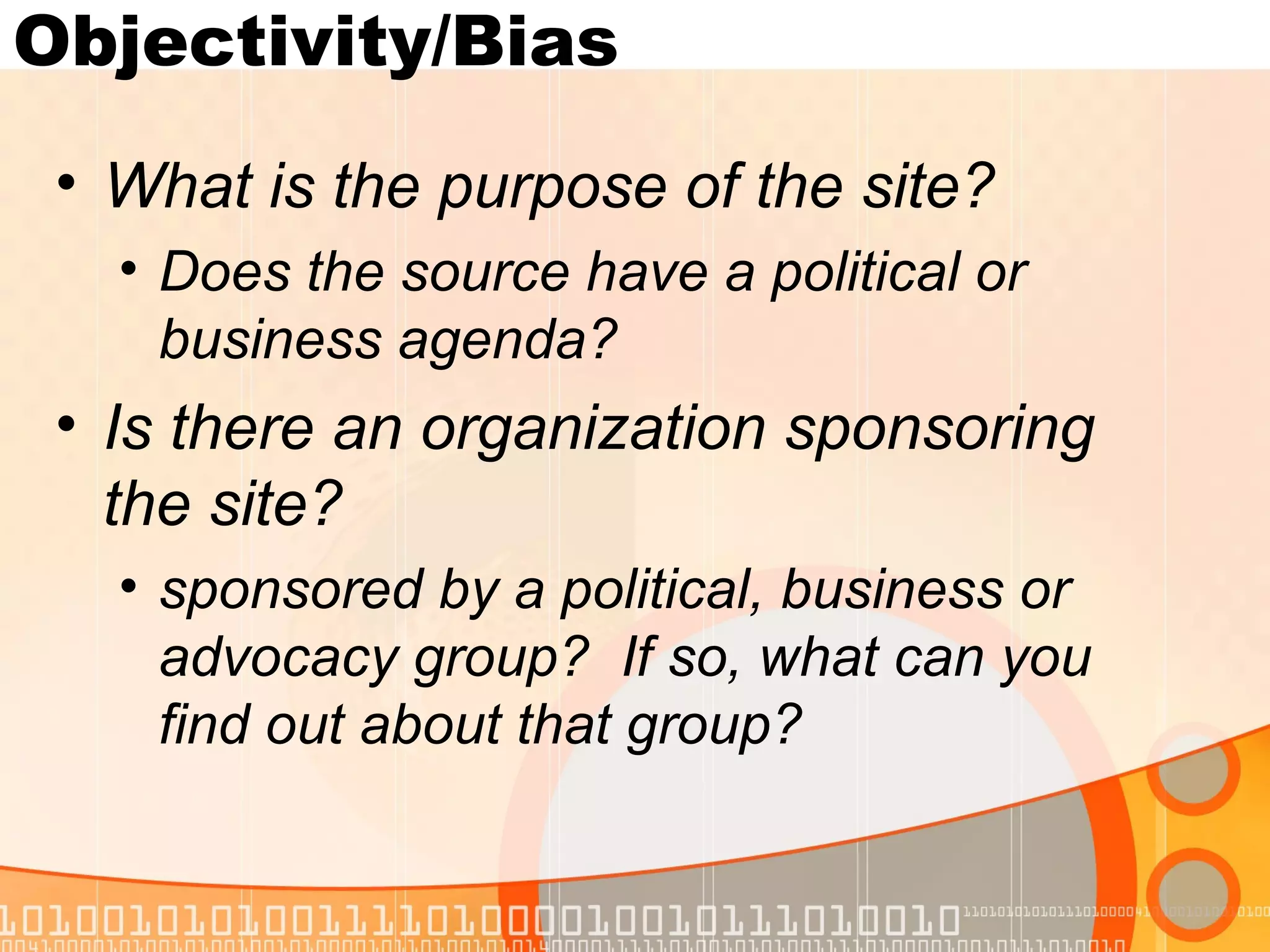 Objectivity/Bias
 • What is the purpose of the site?
   • Does the source have a political or
     business agenda?
 • Is there an organization sponsoring
   the site?
   • sponsored by a political, business or
     advocacy group? If so, what can you
     find out about that group?
 