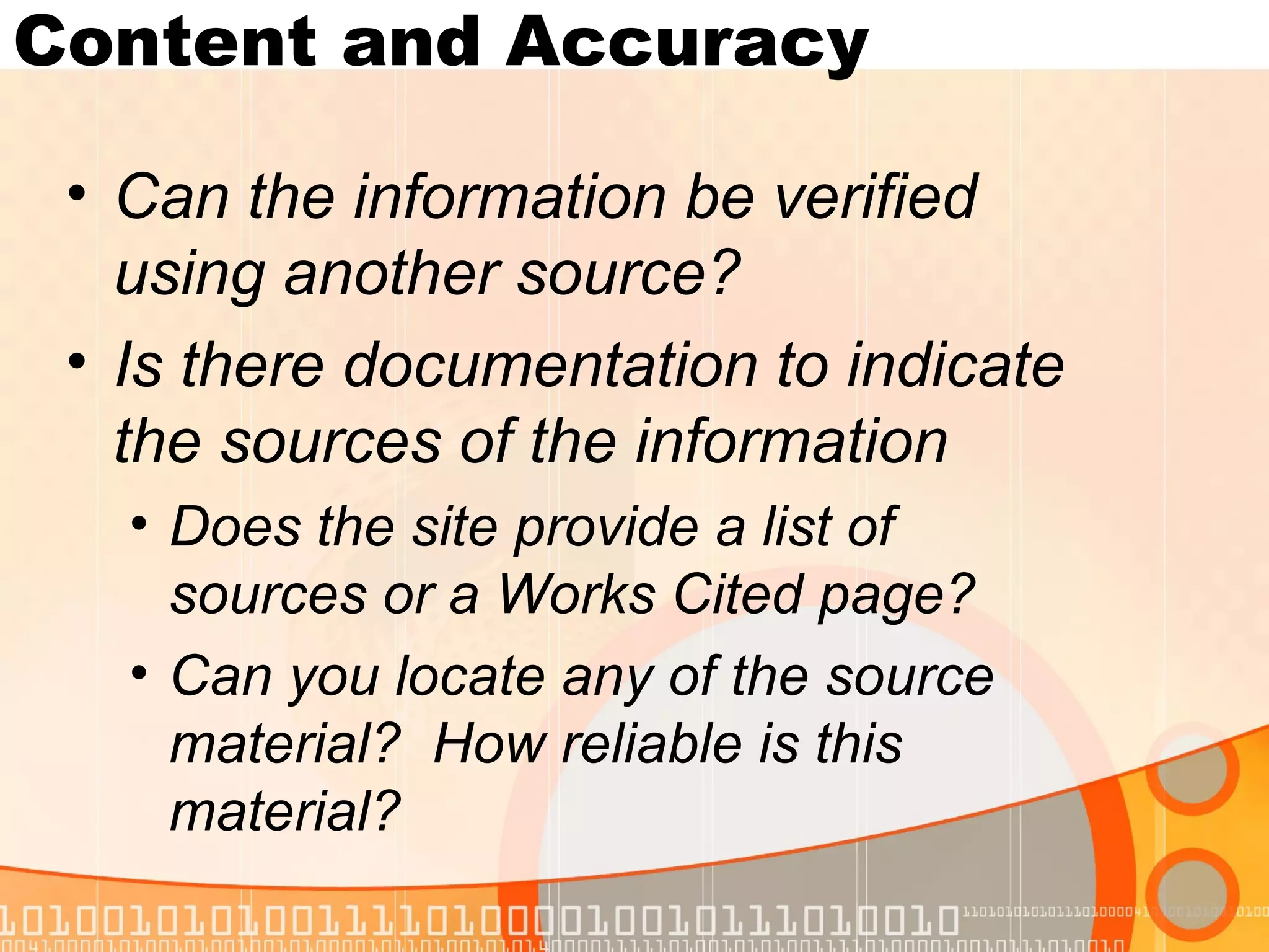Content and Accuracy

 • Can the information be verified
   using another source?
 • Is there documentation to indicate
   the sources of the information
   • Does the site provide a list of
     sources or a Works Cited page?
   • Can you locate any of the source
     material? How reliable is this
     material?
 