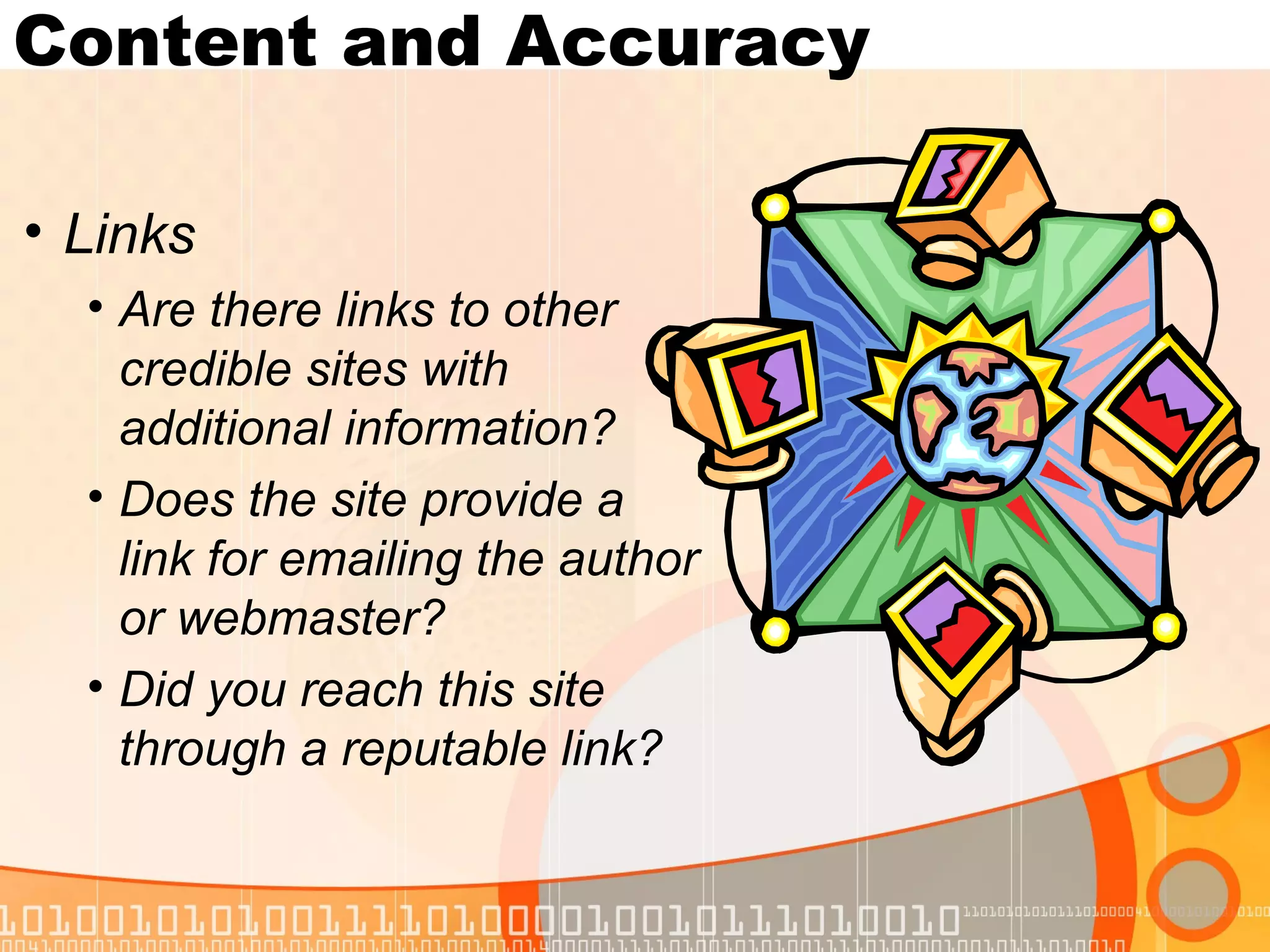 Content and Accuracy

• Links
  • Are there links to other
    credible sites with
    additional information?
  • Does the site provide a
    link for emailing the author
    or webmaster?
  • Did you reach this site
    through a reputable link?
 