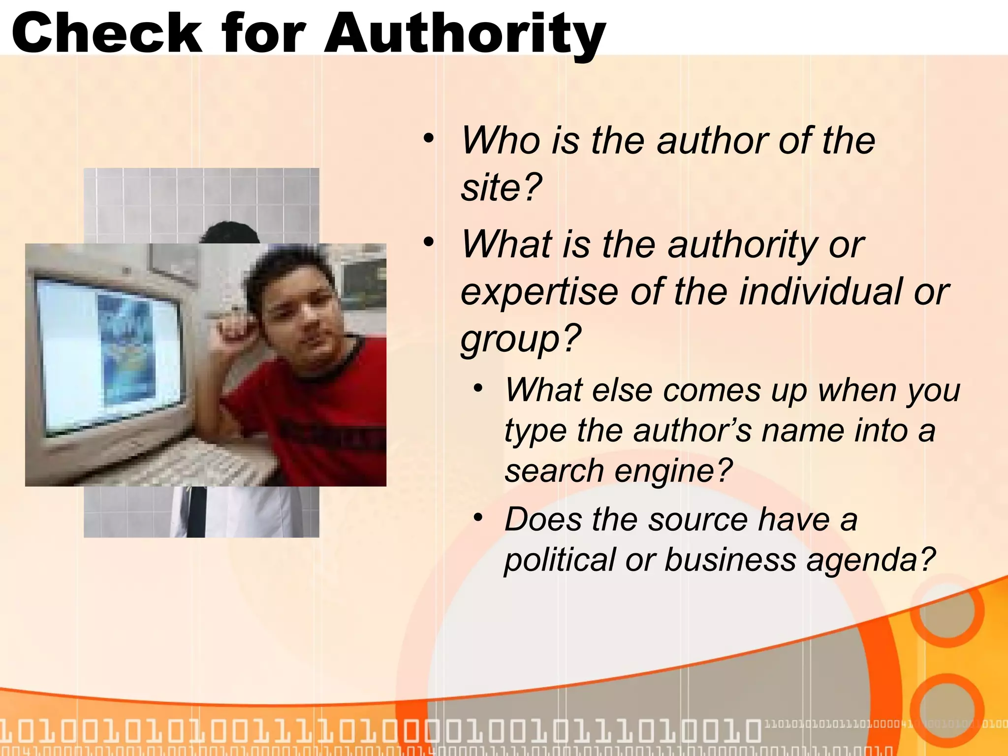 Check for Authority
             • Who is the author of the
               site?
             • What is the authority or
               expertise of the individual or
               group?
                • What else comes up when you
                  type the author’s name into a
                  search engine?
                • Does the source have a
                  political or business agenda?
 