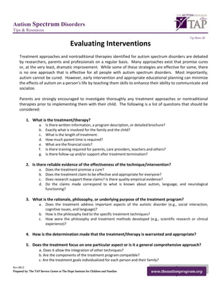 Autism Spectrum Disorders
Tips & Resources
                                                                                                              Tip Sheet 20

                                             Evaluating Interventions
     Treatment approaches and nontraditional therapies identified for autism spectrum disorders are debated
     by researchers, parents and professionals on a regular basis. Many approaches exist that promise cures
     or, at the very least, dramatic improvement. While some of these strategies are effective for some, there
     is no one approach that is effective for all people with autism spectrum disorders. Most importantly,
     autism cannot be cured. However, early intervention and appropriate educational planning can minimize
     the effects of autism on a person’s life by teaching them skills to enhance their ability to communicate and
     socialize.

     Parents are strongly encouraged to investigate thoroughly any treatment approaches or nontraditional
     therapies prior to implementing them with their child. The following is a list of questions that should be
     considered:

          1. What is the treatment/therapy?
                    a.    Is there written information, a program description, or detailed brochure?
                    b.    Exactly what is involved for the family and the child?
                    c.    What is the length of treatment:
                    d.    How much parent time is required?
                    e.    What are the financial costs?
                    f.    Is there training required for parents, care providers, teachers and others?
                    g.    Is there follow-up and/or support after treatment termination?

          2. Is there reliable evidence of the effectiveness of the technique/intervention?
                    a.    Does the treatment promise a cure?
                    b.    Does the treatment claim to be effective and appropriate for everyone?
                    c.    Does research support these claims? Is there quality empirical evidence?
                    d.    Do the claims made correspond to what is known about autism, language, and neurological
                          functioning?

          3. What is the rationale, philosophy, or underlying purpose of the treatment program?
                    a. Does the treatment address important aspects of the autistic disorder (e.g., social interaction,
                       cognitive issues, and language)?
                    b. How is the philosophy tied to the specific treatment techniques?
                    c. How were the philosophy and treatment methods developed (e.g., scientific research or clinical
                       experience)?

          4. How is the determination made that the treatment/therapy is warranted and appropriate?

          5. Does the treatment focus on one particular aspect or is it a general comprehensive approach?
                a. Does it allow the integration of other techniques?
                    b. Are the components of the treatment program compatible?
                    c. Are the treatment goals individualized for each person and their family?
Rev.0612
Prepared by: The TAP Service Center at The Hope Institute for Children and Families         www.theautismprogram.org
 