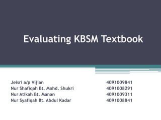 Evaluating KBSM Textbook



Jeisri a/p Vijian               4091009841
Nur Shafiqah Bt. Mohd. Shukri   4091008291
Nur Atikah Bt. Manan            4091009311
Nur Syafiqah Bt. Abdul Kadar    4091008841
 