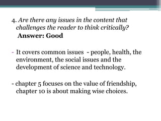 4. Are there any issues in the content that
  challenges the reader to think critically?
   Answer: Good

- It covers common issues - people, health, the
  environment, the social issues and the
  development of science and technology.

- chapter 5 focuses on the value of friendship,
  chapter 10 is about making wise choices.
 