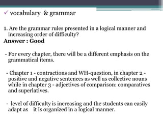  vocabulary & grammar

1. Are the grammar rules presented in a logical manner and
 increasing order of difficulty?
Answer : Good

- For every chapter, there will be a different emphasis on the
  grammatical items.

 - Chapter 1 - contractions and WH-question, in chapter 2 -
  positive and negative sentences as well as collective nouns
  while in chapter 3 - adjectives of comparison: comparatives
  and superlatives.

 - level of difficulty is increasing and the students can easily
  adapt as it is organized in a logical manner.
 