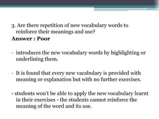 3. Are there repetition of new vocabulary words to
  reinforce their meanings and use?
Answer : Poor

- introduces the new vocabulary words by highlighting or
  underlining them.

- It is found that every new vacabulary is provided with
  meaning or explanation but with no further exercises.

- students won’t be able to apply the new vocabulary learnt
   in their exercises - the students cannot reinforce the
   meaning of the word and its use.
 
