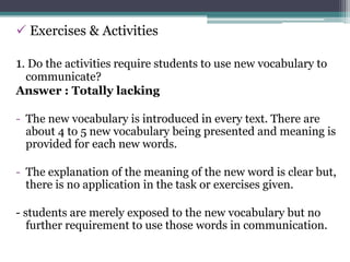  Exercises & Activities

1. Do the activities require students to use new vocabulary to
 communicate?
Answer : Totally lacking

- The new vocabulary is introduced in every text. There are
  about 4 to 5 new vocabulary being presented and meaning is
  provided for each new words.

- The explanation of the meaning of the new word is clear but,
  there is no application in the task or exercises given.

- students are merely exposed to the new vocabulary but no
   further requirement to use those words in communication.
 