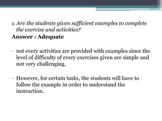 2. Are the students given sufficient examples to complete
 the exercise and activities?
Answer : Adequate

- not every activities are provided with examples since the
  level of difficulty of every exercises given are simple and
  not very challenging.

- However, for certain tasks, the students will have to
  follow the example in order to understand the
  instruction.
 