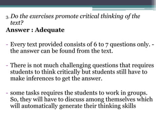 3. Dothe exercises promote critical thinking of the
 text?
Answer : Adequate

- Every text provided consists of 6 to 7 questions only. -
  the answer can be found from the text.

- There is not much challenging questions that requires
  students to think critically but students still have to
  make inferences to get the answer.

- some tasks requires the students to work in groups.
  So, they will have to discuss among themselves which
  will automatically generate their thinking skills
 