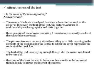  Attractiveness of the text

1. Is the cover of the book appealing?
Answer: Poor

- The cover of the book is analysed based on a few criteria’s such as the
  colour of the cover, the font of the text, the pictures, and use of
  multimodality such as graphics and texts together.

- there is minimal use of colours making it monotonous as mostly shades of
  the colour blue were used.

- The pictures too were not very attractive as they gave little meaning to the
  contents of the book making the degree to which the cover represents the
  content of the book low.

- The font of the text is satisfying enough though still the colour was found
  to be very dull.

- the cover of the book is rated to be as poor because it can be improved
  tremendously to attract the interest of students.
 