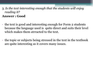 3. Is the text interesting enough that the students will enjoy
  reading it?
Answer : Good

- the text is good and interesting enough for Form 2 students
  because the language used is quite direct and suits their level
  which makes them atrracted to the text.

- the topic or subjects being stressed in the text in the textbook
  are quite interesting as it covers many issues.
 
