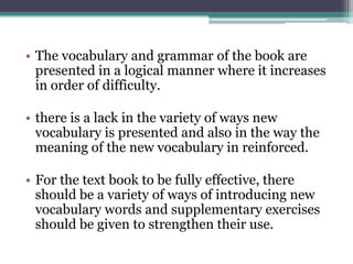 • The vocabulary and grammar of the book are
  presented in a logical manner where it increases
  in order of difficulty.

• there is a lack in the variety of ways new
  vocabulary is presented and also in the way the
  meaning of the new vocabulary in reinforced.

• For the text book to be fully effective, there
  should be a variety of ways of introducing new
  vocabulary words and supplementary exercises
  should be given to strengthen their use.
 