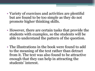• Variety of exercises and activities are plentiful
  but are found to be too simple as they do not
  promote higher thinking skills.

• However, there are certain tasks that provide the
  students with examples, so the students will be
  able to understand the pattern of the question.

• The illustrations in the book were found to add
  to the meaning of the text rather than detract
  from it. The text was also found to be attractive
  enough that they can help in attracting the
  students’ interest.
 