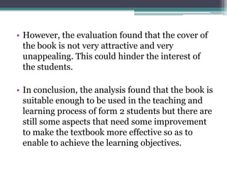 • However, the evaluation found that the cover of
  the book is not very attractive and very
  unappealing. This could hinder the interest of
  the students.

• In conclusion, the analysis found that the book is
  suitable enough to be used in the teaching and
  learning process of form 2 students but there are
  still some aspects that need some improvement
  to make the textbook more effective so as to
  enable to achieve the learning objectives.
 