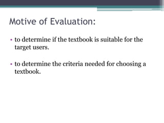 Motive of Evaluation:
• to determine if the textbook is suitable for the
  target users.

• to determine the criteria needed for choosing a
  textbook.
 