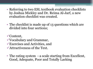 • Referring to two ESL textbook evaluation checklists
  by Joshua Miekley and Dr. Reima Al-Jarf, a new
  evaluation checklist was created.

• The checklist is made up of 13 questions which are
  divided into four sections;

Content,
Vocabulary and Grammar,
Exercises and Activities, and
Attractiveness of the Text.

• The rating system - a scale starting from Excellent,
  Good, Adequate, Poor and Totally Lacking
 