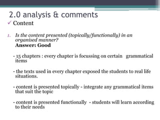 2.0 analysis & comments
 Content

1. Is the content presented (topically/functionally) in an
   organised manner?
   Answer: Good

  - 15 chapters : every chapter is focussing on certain grammatical
   items

  - the texts used in every chapter exposed the students to real life
   situations.

  - content is presented topically - integrate any grammatical items
   that suit the topic

  - content is presented functionally - students will learn according
   to their needs
 