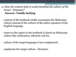 2. Does the content help in understanding the culture of the
  target language?
   Answer: Totally lacking

- content of the textbook totally encompass the Malaysian
  culture instead of the culture of the native speakers of the
  English language.

- issues or the topics in the textbook is based on Malaysian
  culture like celebration, ethnicity and etc.

- culture of the target language is less emphasized.

- emphasize the target culture - literature
 