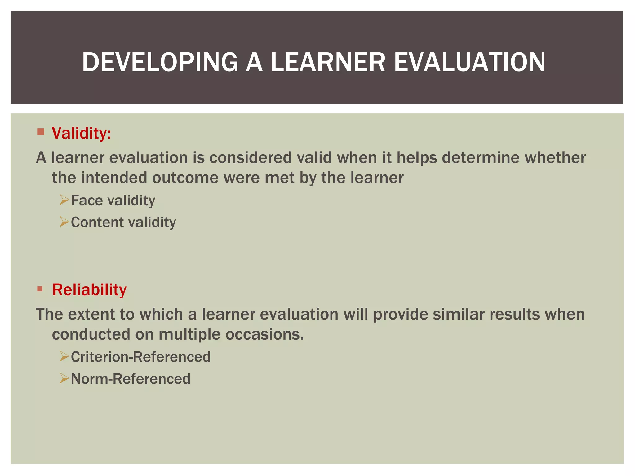 Validity: A learner evaluation is considered valid when it helps determine whether the intended outcome were met by the learner  Face validity Content validity Reliability The extent to which a learner evaluation will provide similar results when conducted on multiple occasions. Criterion-Referenced Norm-Referenced DEVELOPING A LEARNER EVALUATION  