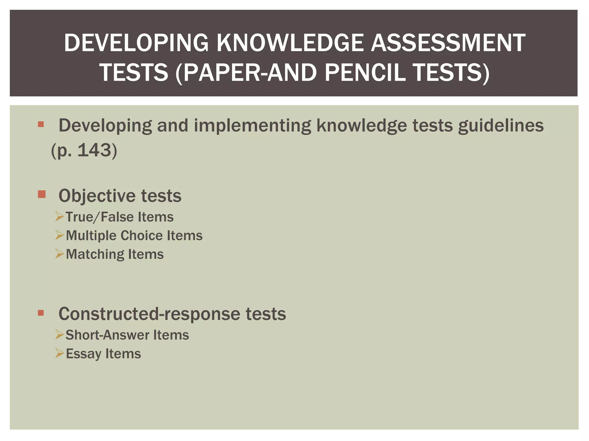 Developing and implementing knowledge tests guidelines (p. 143) Objective tests True/False Items Multiple Choice Items Matching Items Constructed-response tests Short-Answer Items Essay Items DEVELOPING KNOWLEDGE ASSESSMENT TESTS (PAPER-AND PENCIL TESTS) 