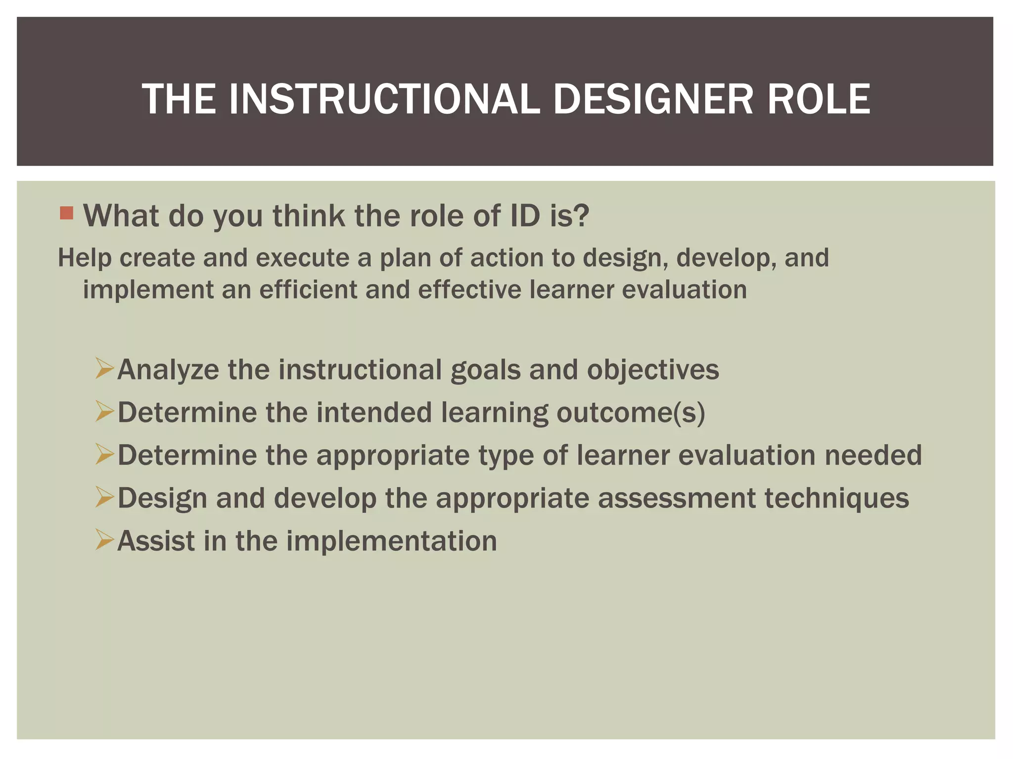 What do you think the role of ID is? Help create and execute a plan of action to design, develop, and implement an efficient and effective learner evaluation  Analyze the instructional goals and objectives Determine the intended learning outcome(s) Determine the appropriate type of learner evaluation needed Design and develop the appropriate assessment techniques Assist in the implementation  THE INSTRUCTIONAL DESIGNER ROLE 