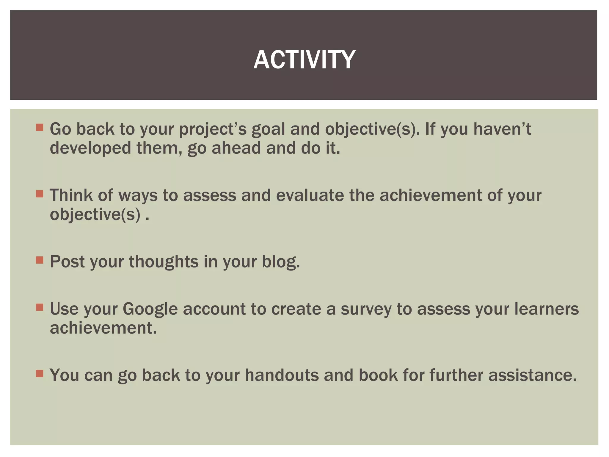 Go back to your project’s goal and objective(s). If you haven’t developed them, go ahead and do it. Think of ways to assess and evaluate the achievement of your objective(s) . Post your thoughts in your blog. Use your Google account to create a survey to assess your learners achievement. You can go back to your handouts and book for further assistance.  ACTIVITY 