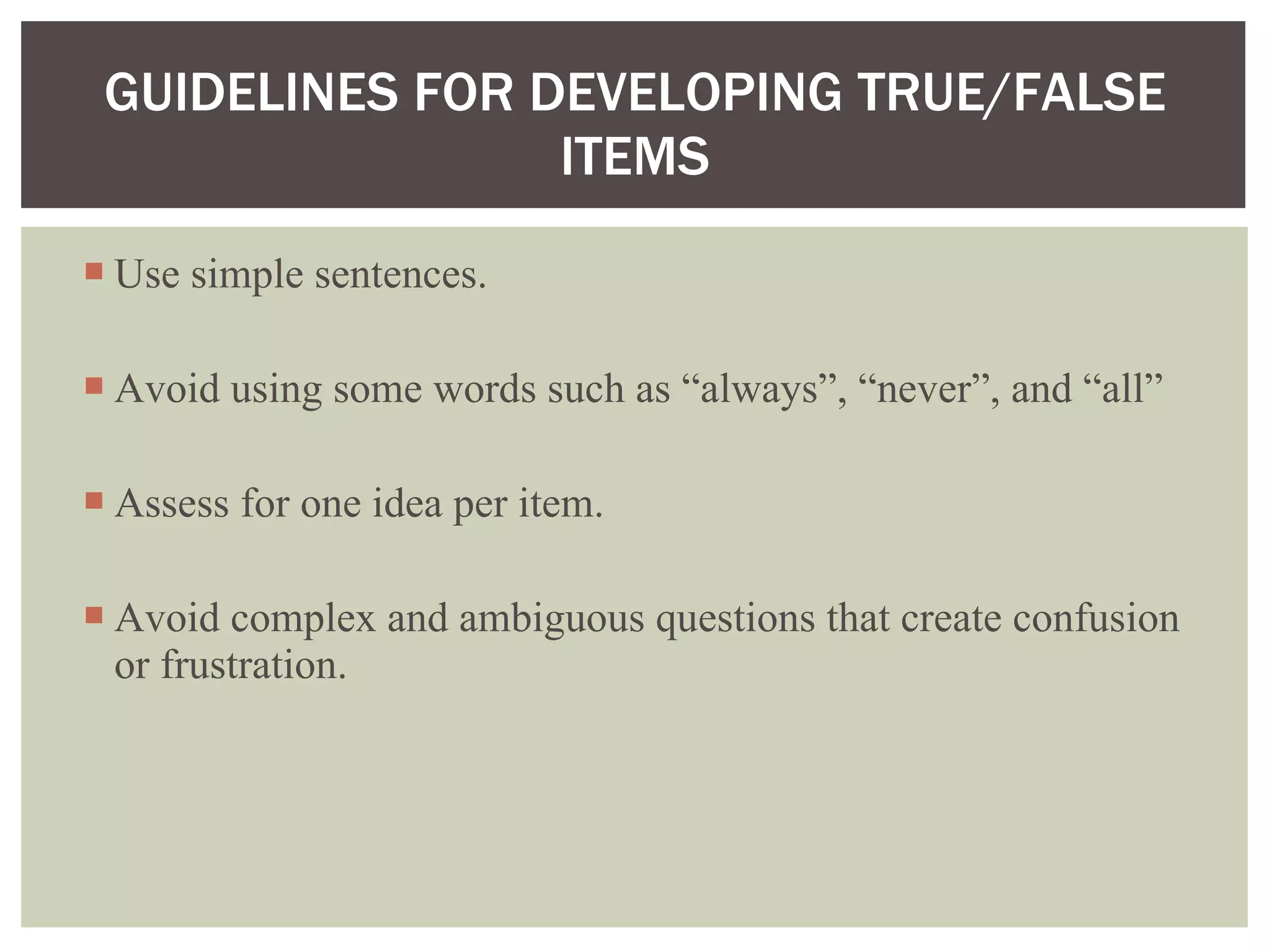 Use simple sentences. Avoid using some words such as “always”, “never”, and “all”  Assess for one idea per item. Avoid complex and ambiguous questions that create confusion or frustration. GUIDELINES FOR DEVELOPING TRUE/FALSE ITEMS 