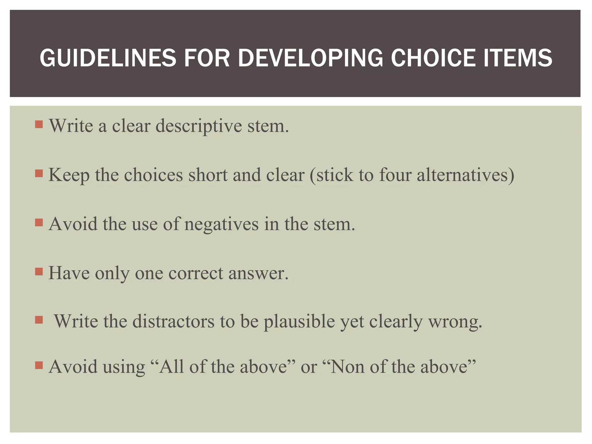 GUIDELINES FOR DEVELOPING CHOICE ITEMS Write a clear descriptive stem. Keep the choices short and clear (stick to four alternatives) Avoid the use of negatives in the stem. Have only one correct answer. Write the distractors to be plausible yet clearly wrong . Avoid using “All of the above” or “Non of the above”  