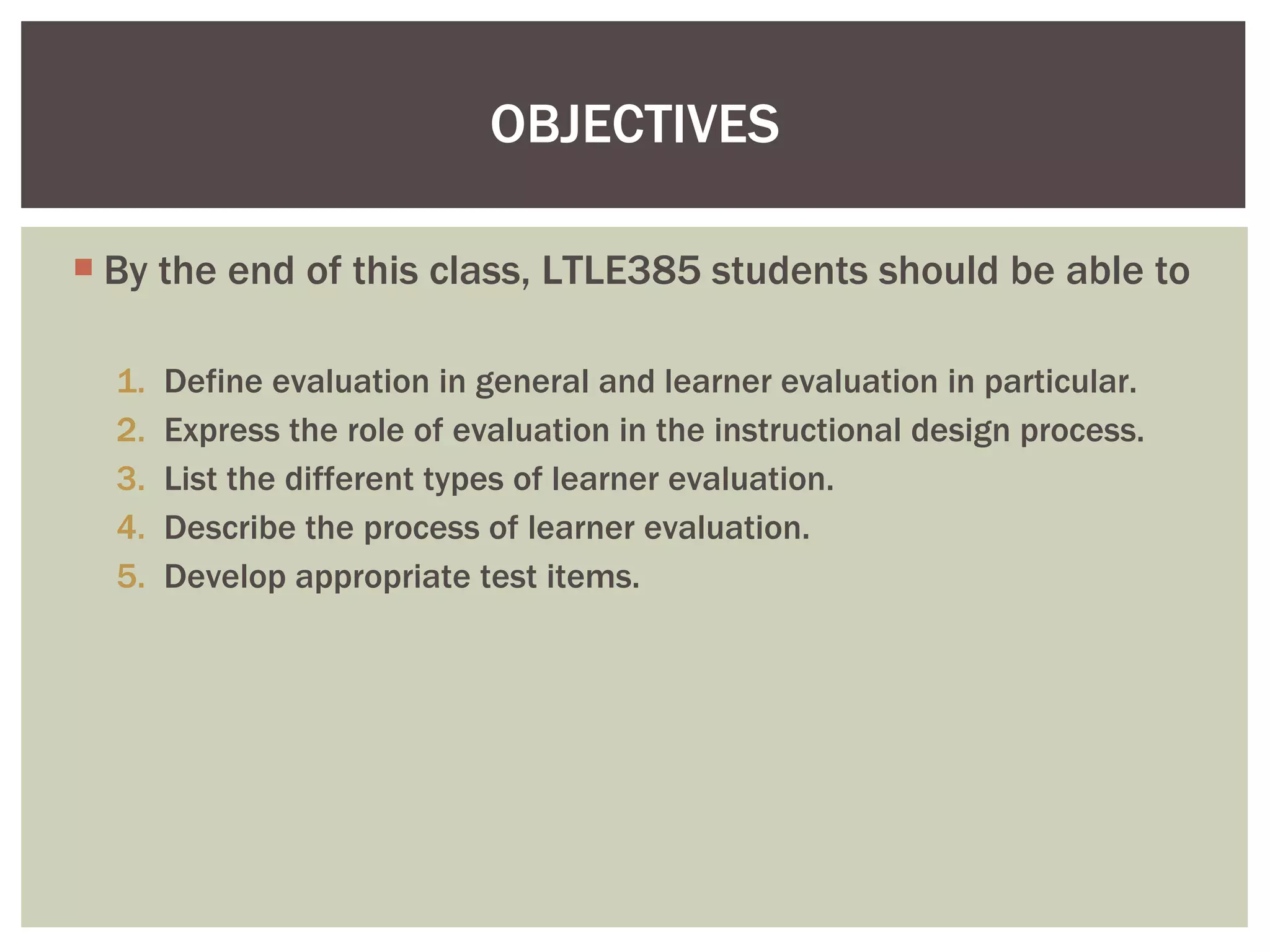 By the end of this class, LTLE385 students should be able to Define evaluation in general and learner evaluation in particular. Express the role of evaluation in the instructional design process. List the different types of learner evaluation. Describe the process of learner evaluation. Develop appropriate test items.  OBJECTIVES 
