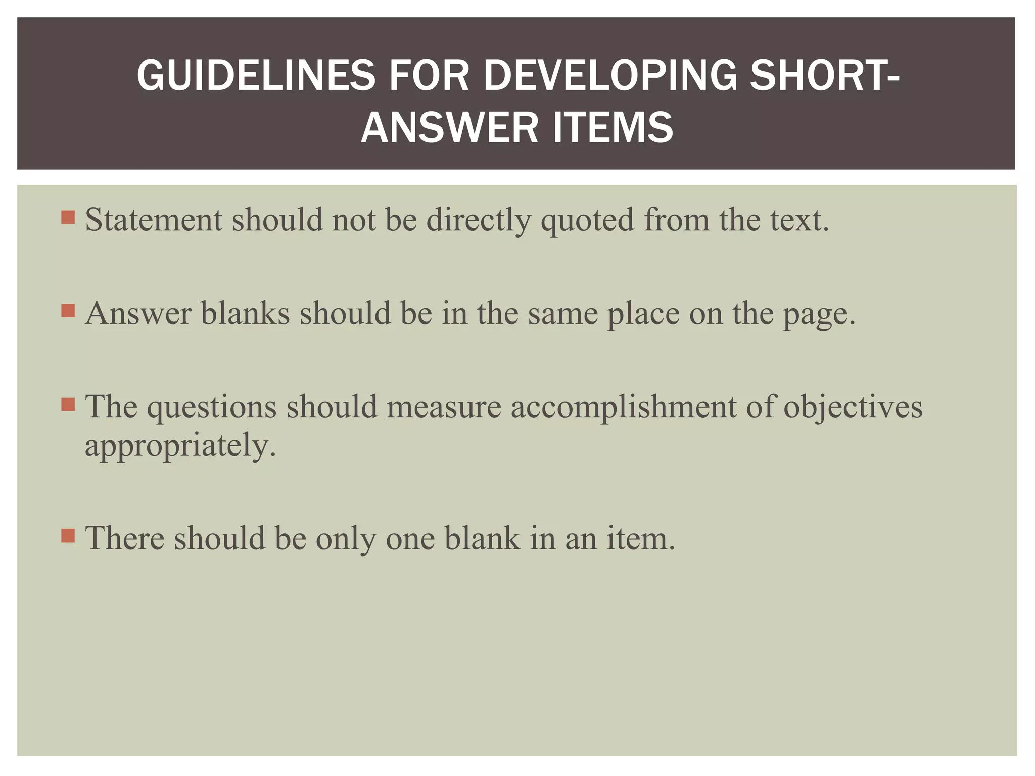 Statement should not be directly quoted from the text. Answer blanks should be in the same place on the page. The questions should measure accomplishment of objectives appropriately. There should be only one blank in an item. GUIDELINES FOR DEVELOPING SHORT-ANSWER ITEMS 
