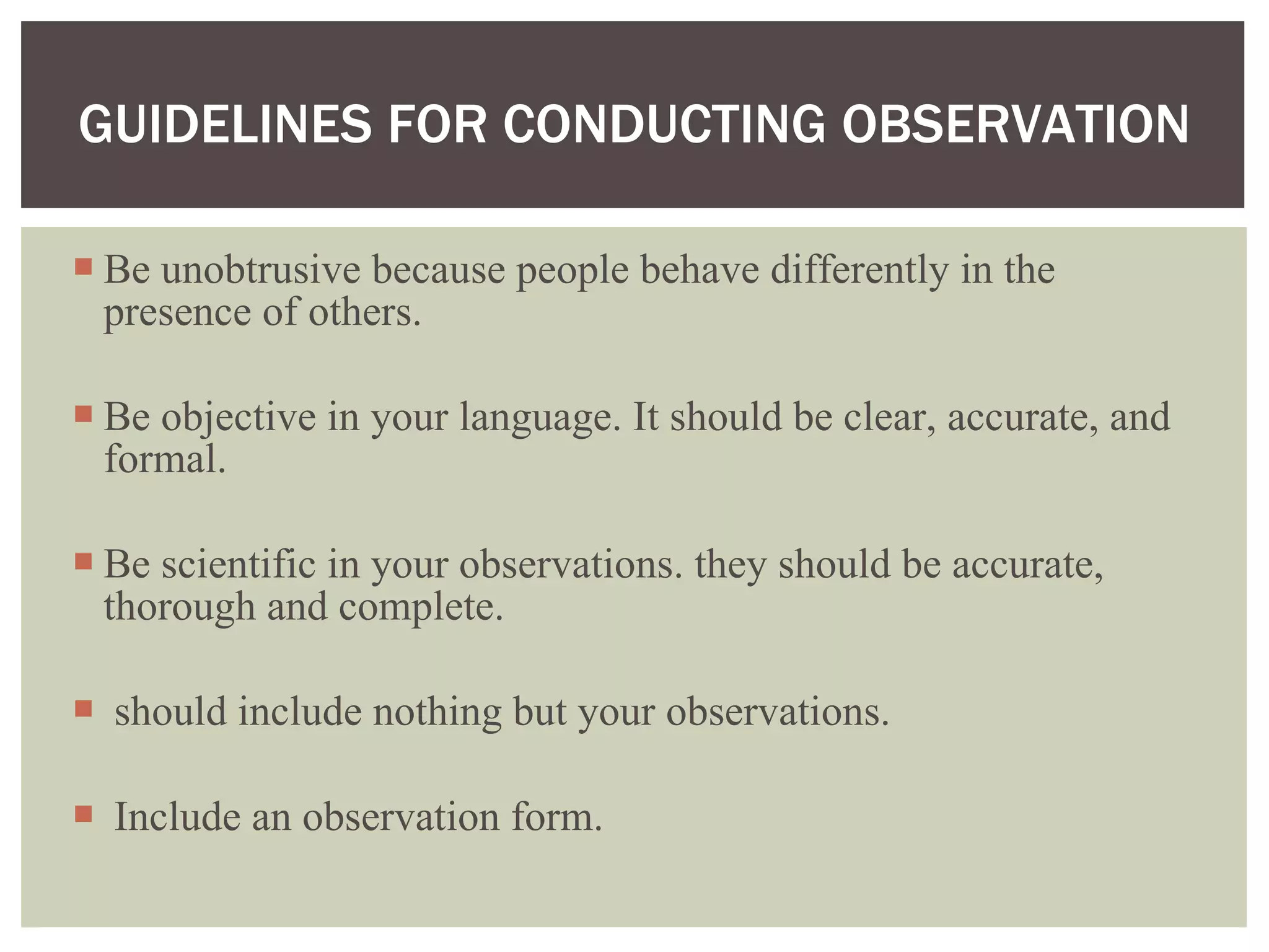 Be unobtrusive because people behave differently in the presence of others.  Be objective in your language. It should be clear, accurate, and formal. Be scientific in your observations. they should be accurate, thorough and complete.  should include nothing but your observations. Include an observation form.  GUIDELINES FOR CONDUCTING OBSERVATION 