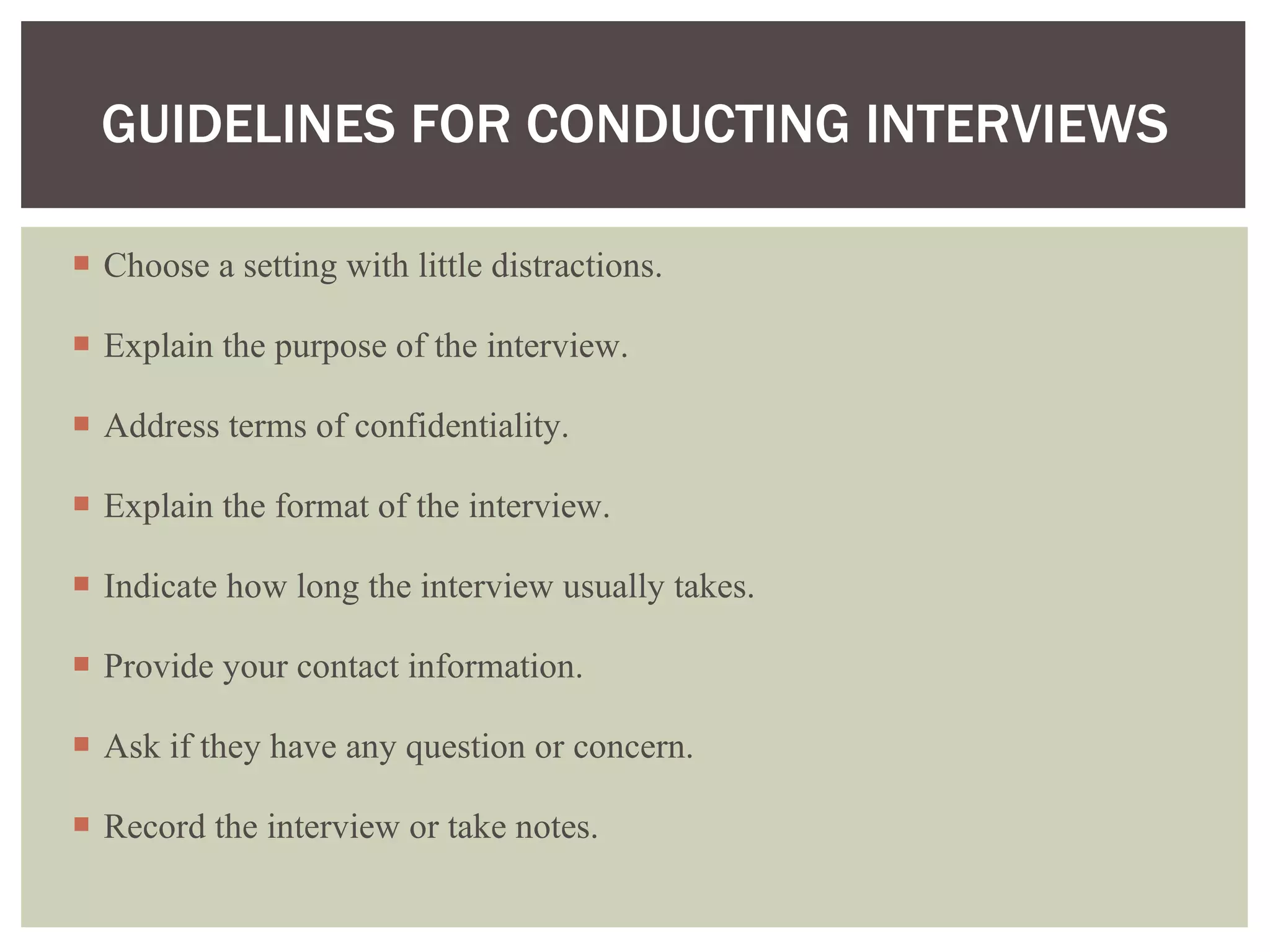 Choose a setting with little distractions. Explain the purpose of the interview. Address terms of confidentiality. Explain the format of the interview.  Indicate how long the interview usually takes. Provide your contact information. Ask if they have any question or concern. Record the interview or take notes.  GUIDELINES FOR CONDUCTING INTERVIEWS 