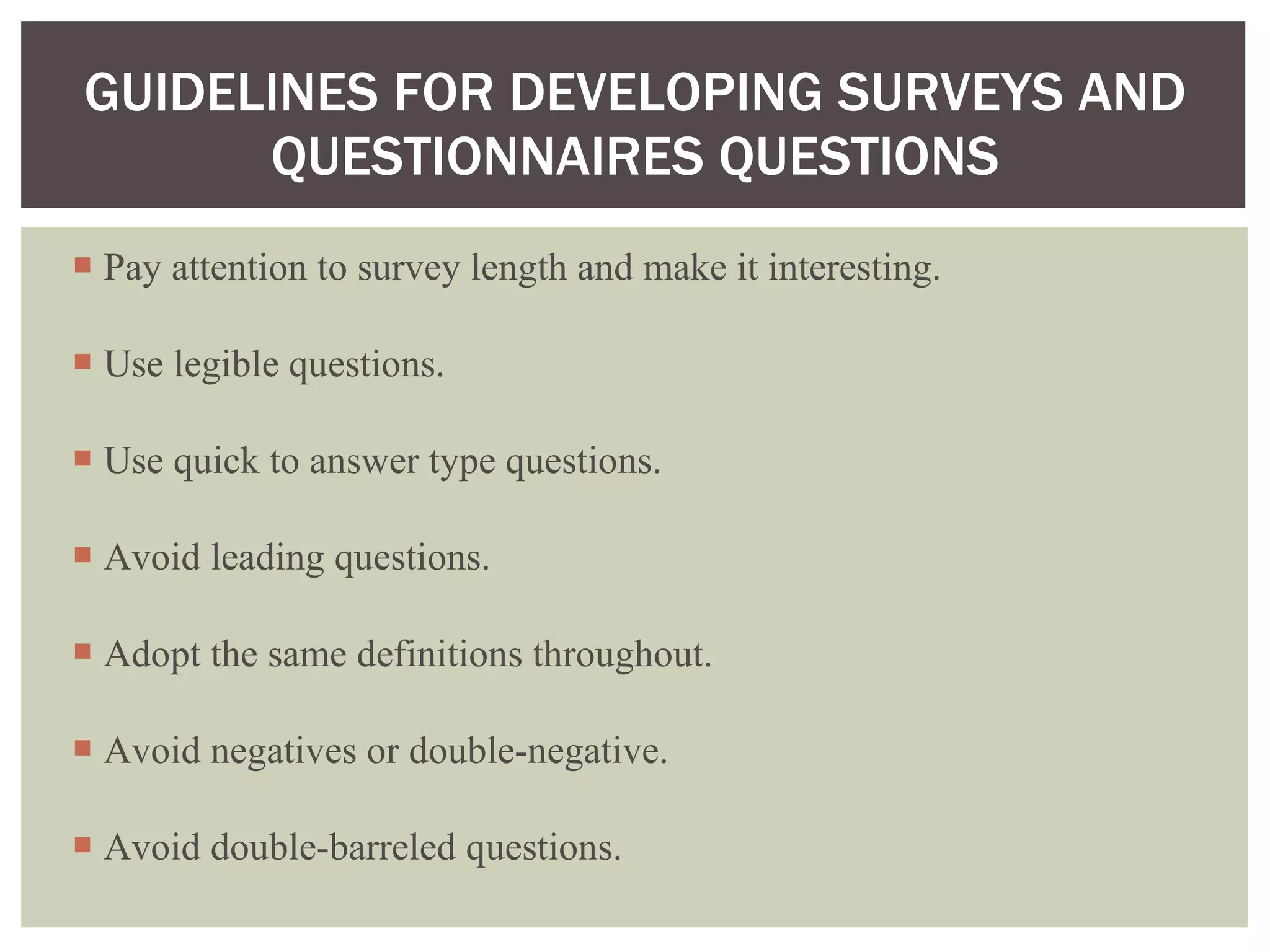 Pay attention to survey length and make it interesting. Use legible questions. Use quick to answer type questions. Avoid leading questions. Adopt the same definitions throughout. Avoid negatives or double-negative. Avoid double-barreled questions.  GUIDELINES FOR DEVELOPING SURVEYS AND QUESTIONNAIRES QUESTIONS 