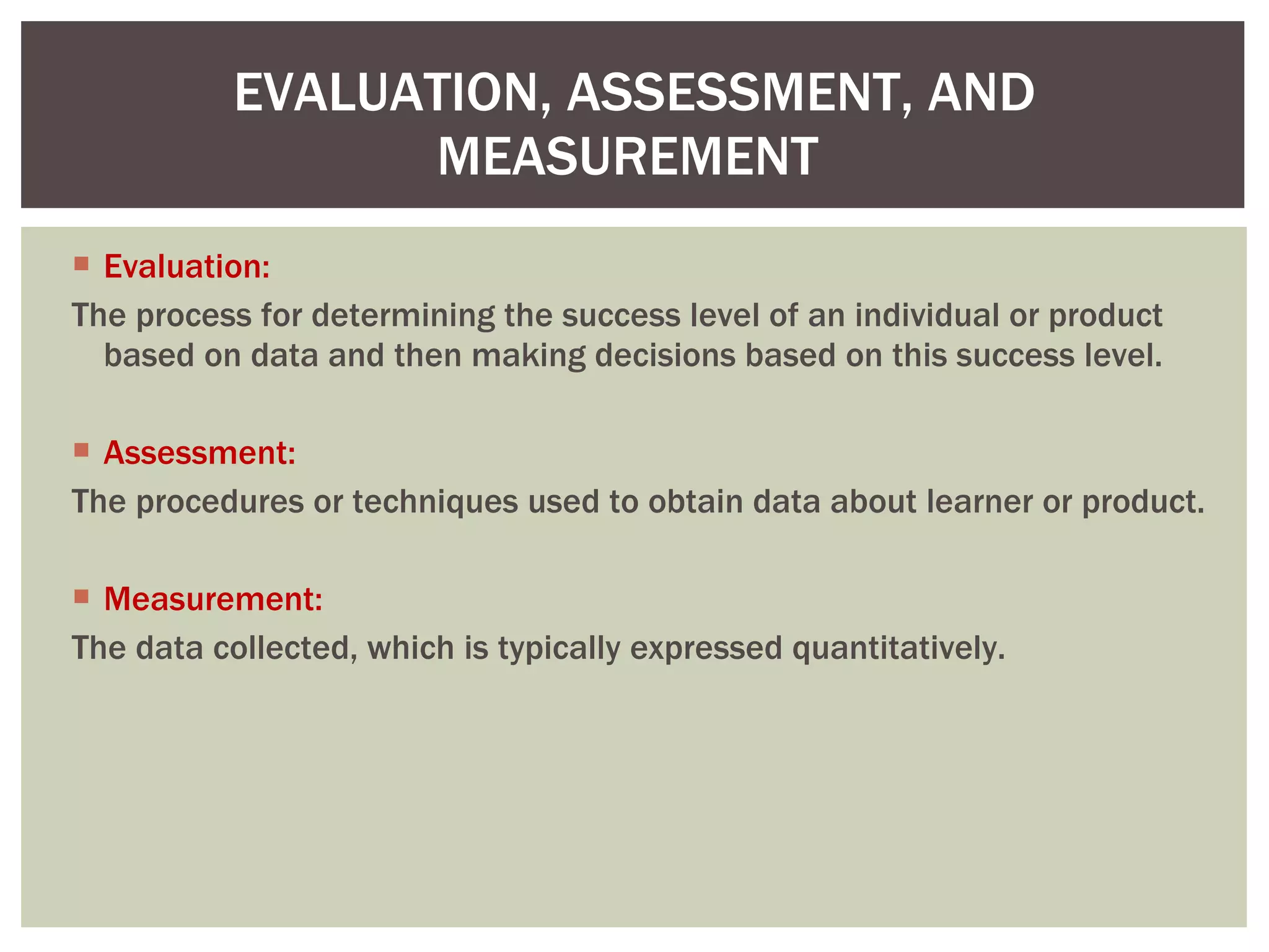 Evaluation: The process for determining the success level of an individual or product based on data and then making decisions based on this success level.  Assessment: The procedures or techniques used to obtain data about learner or product. Measurement: The data collected, which is typically expressed quantitatively.  EVALUATION, ASSESSMENT, AND MEASUREMENT  