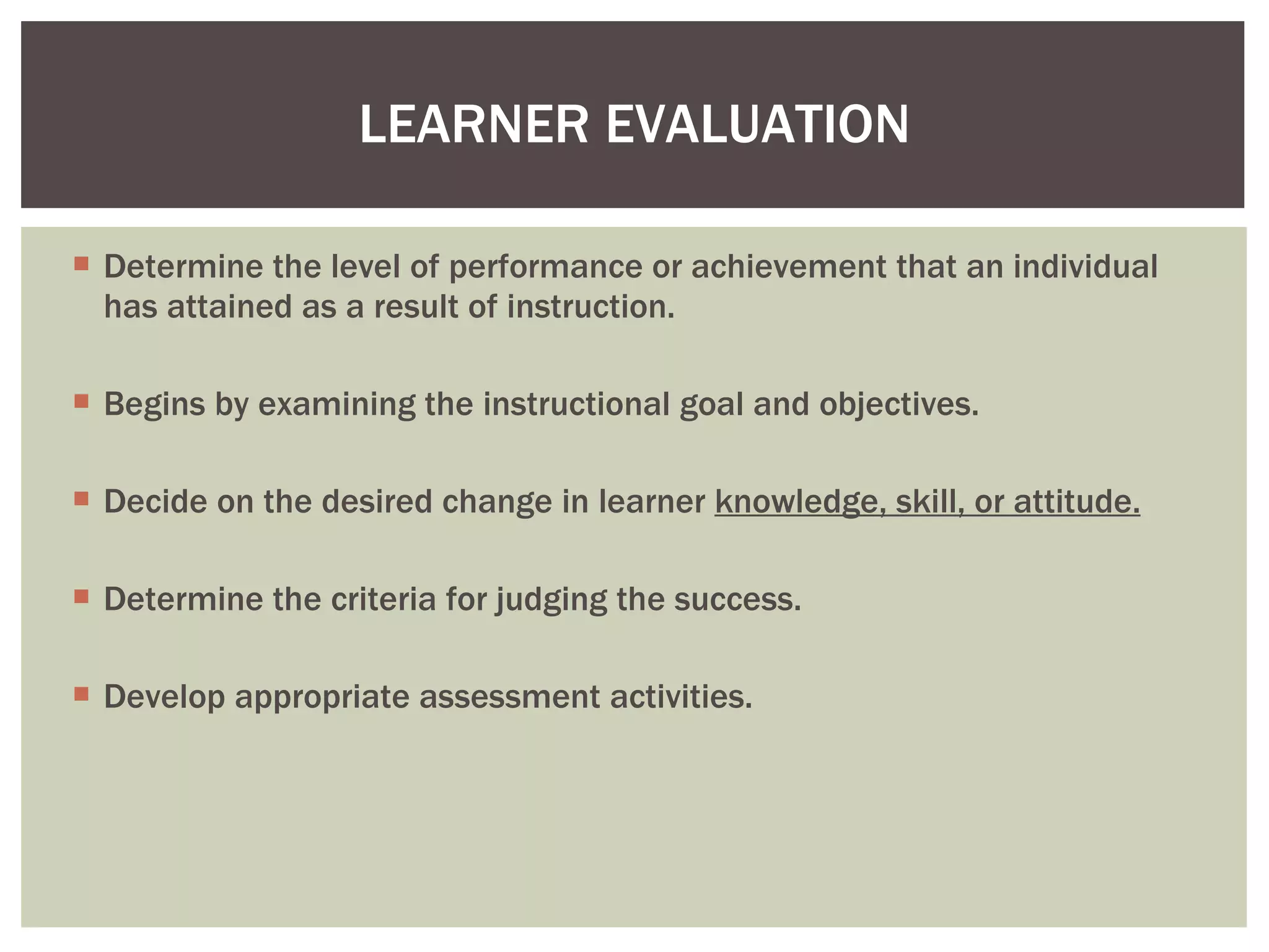 Determine the level of performance or achievement that an individual has attained as a result of instruction. Begins by examining the instructional goal and objectives. Decide on the desired change in learner  knowledge, skill, or attitude. Determine the criteria for judging the success. Develop appropriate assessment activities.  LEARNER EVALUATION 